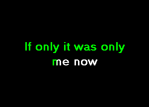 If only it was only

me now
