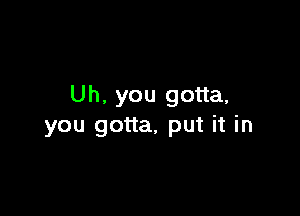 Uh. you gotta,

you gotta, put it in