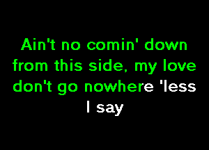 Ain't no comin' down
from this side, my love

don't go nowhere 'less
I say