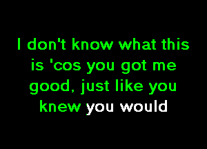I don't know what this
is 'cos you got me

good, just like you
knew you would