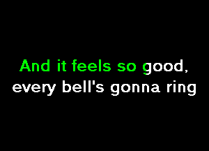 And it feels so good,

every bell's gonna ring