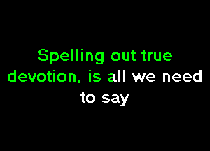 Spelling out true

devotion, is all we need
to say