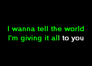 I wanna tell the world

I'm giving it all to you