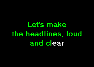 Let's make

the headlines, loud
and clear