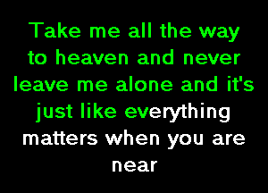 Take me all the way
to heaven and never
leave me alone and it's
just like everything
matters when you are
near