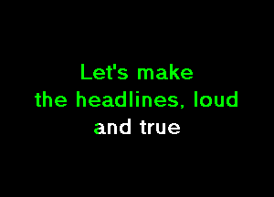 Let's make

the headlines, loud
and true