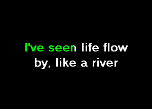 I've seen life flow

by, like a river