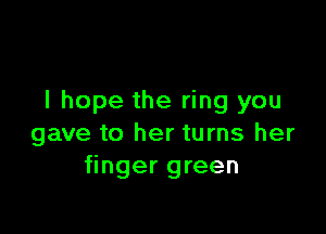 I hope the ring you

gave to her turns her
finger green