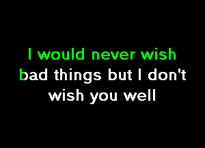 I would never wish

bad things but I don't
wish you well