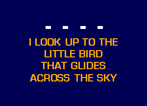 I LOOK UP TO THE

LITTLE BIRD
THAT GLIDES

ACROSS THE SKY