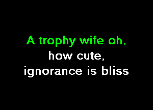 A trophy wife oh,

how cute,
ignorance is bliss