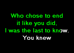 Who chose to end
it like you did,

I was the last to know.
You knew