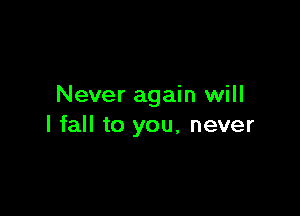 Never again will

I fall to you, never
