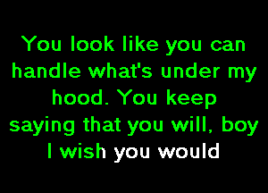 You look like you can
handle what's under my
hood. You keep
saying that you will, boy
I wish you would