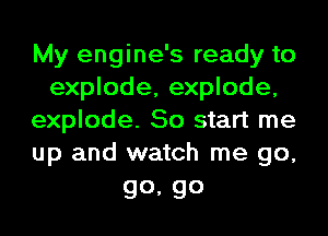 My engine's ready to
explode, explode,
explode. So start me
up and watch me go,

go, go