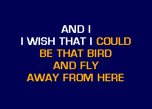 AND I
I WISH THAT I COULD
BE THAT BIRD

AND FLY
AWAY FROM HERE