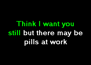 Think I want you

still but there may be
pills at work