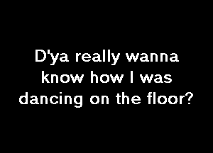 D'ya really wanna

know how I was
dancing on the floor?