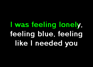 l was feeling lonely,

feeling blue, feeling
like I needed you