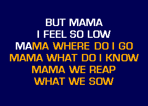 BUT MAMA
I FEEL 50 LOW
MAMA WHERE DO I GO
MAMA WHAT DO I KNOW
MAMA WE REAP
WHAT WE 80W