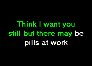 Think I want you

still but there may be
pills at work