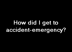 How did I get to

accident-emergency?