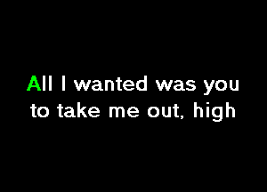 All I wanted was you

to take me out, high