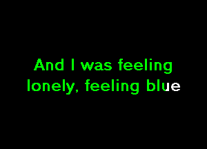 And I was feeling

lonely, feeling blue