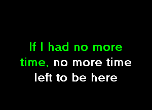 If I had no more

time, no more time
left to be here