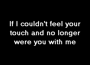 If I couldn't feel your

touch and no longer
were you with me