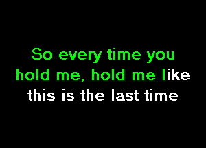 So every time you

hold me, hold me like
this is the last time