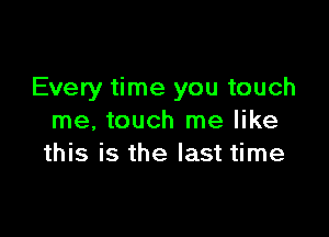 Every time you touch

me. touch me like
this is the last time