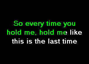 So every time you

hold me, hold me like
this is the last time