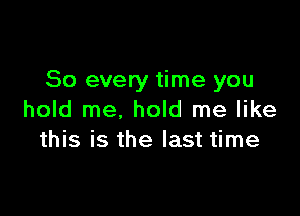 So every time you

hold me, hold me like
this is the last time