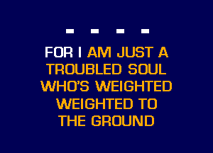 FOR I AM JUST A
TROUBLED SOUL
WHO'S WEIGHTED

WEIGHTED TO

THE GROUND l