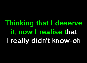 Thinking that I deserve

it, now I realise that
I really didn't know-oh