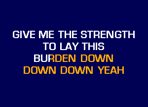GIVE ME THE STRENGTH
TU LAY THIS
BURDEN DOWN
DOWN DOWN YEAH