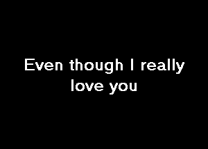 Even though I really

love you