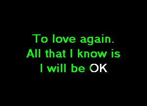 To love again.

All that I know is
I will be OK