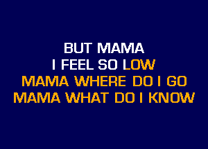 BUT MAMA
I FEEL 50 LOW
MAMA WHERE DO I GO
MAMA WHAT DO I KNOW