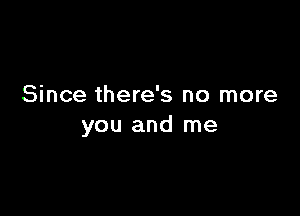 Since there's no more

you and me