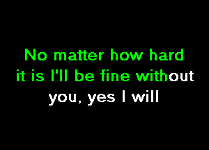 No matter how hard

it is I'll be fine without
you, yes I will