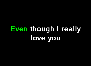 Even though I really

love you