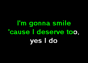 I'm gonna smile

'cause I deserve too,
yes I do