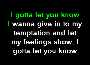 I gotta let you know
I wanna give in to my
temptation and let
my feelings show, I
gotta let you know