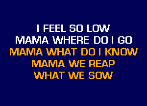 I FEEL 50 LOW
MAMA WHERE DO I GO
MAMA WHAT DO I KNOW
MAMA WE REAP
WHAT WE 80W