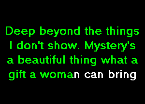 Deep beyond the things
I don't show. Mystery's
a beautiful thing what a
gift a woman can bring