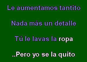 Le aumentamos tantito
Nada maiis un detalle

TL'I le lavas la ropa

..Pero yo se la quito