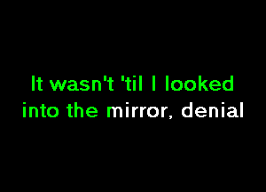 It wasn't 'til I looked

into the mirror, denial