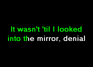 It wasn't 'til I looked

into the mirror, denial